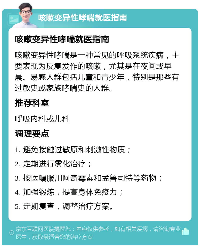 咳嗽变异性哮喘就医指南 咳嗽变异性哮喘就医指南 咳嗽变异性哮喘是一种常见的呼吸系统疾病，主要表现为反复发作的咳嗽，尤其是在夜间或早晨。易感人群包括儿童和青少年，特别是那些有过敏史或家族哮喘史的人群。 推荐科室 呼吸内科或儿科 调理要点 1. 避免接触过敏原和刺激性物质； 2. 定期进行雾化治疗； 3. 按医嘱服用阿奇霉素和孟鲁司特等药物； 4. 加强锻炼，提高身体免疫力； 5. 定期复查，调整治疗方案。