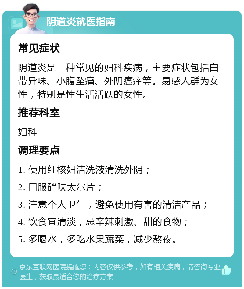 阴道炎就医指南 常见症状 阴道炎是一种常见的妇科疾病，主要症状包括白带异味、小腹坠痛、外阴瘙痒等。易感人群为女性，特别是性生活活跃的女性。 推荐科室 妇科 调理要点 1. 使用红核妇洁洗液清洗外阴； 2. 口服硝呋太尔片； 3. 注意个人卫生，避免使用有害的清洁产品； 4. 饮食宜清淡，忌辛辣刺激、甜的食物； 5. 多喝水，多吃水果蔬菜，减少熬夜。