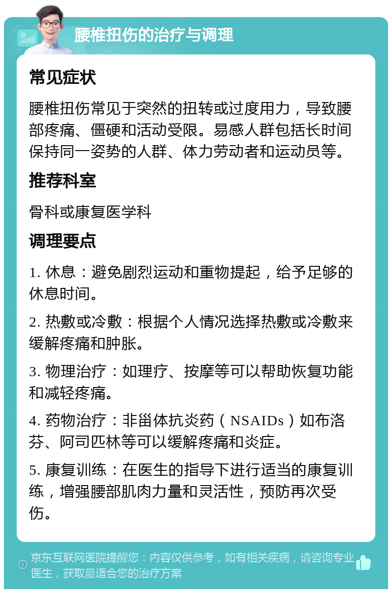 腰椎扭伤的治疗与调理 常见症状 腰椎扭伤常见于突然的扭转或过度用力，导致腰部疼痛、僵硬和活动受限。易感人群包括长时间保持同一姿势的人群、体力劳动者和运动员等。 推荐科室 骨科或康复医学科 调理要点 1. 休息：避免剧烈运动和重物提起，给予足够的休息时间。 2. 热敷或冷敷：根据个人情况选择热敷或冷敷来缓解疼痛和肿胀。 3. 物理治疗：如理疗、按摩等可以帮助恢复功能和减轻疼痛。 4. 药物治疗：非甾体抗炎药（NSAIDs）如布洛芬、阿司匹林等可以缓解疼痛和炎症。 5. 康复训练：在医生的指导下进行适当的康复训练，增强腰部肌肉力量和灵活性，预防再次受伤。