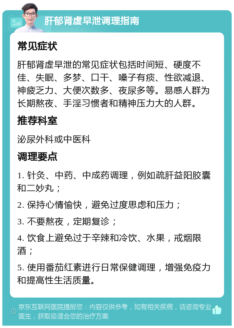 肝郁肾虚早泄调理指南 常见症状 肝郁肾虚早泄的常见症状包括时间短、硬度不佳、失眠、多梦、口干、嗓子有痰、性欲减退、神疲乏力、大便次数多、夜尿多等。易感人群为长期熬夜、手淫习惯者和精神压力大的人群。 推荐科室 泌尿外科或中医科 调理要点 1. 针灸、中药、中成药调理，例如疏肝益阳胶囊和二妙丸； 2. 保持心情愉快，避免过度思虑和压力； 3. 不要熬夜，定期复诊； 4. 饮食上避免过于辛辣和冷饮、水果，戒烟限酒； 5. 使用番茄红素进行日常保健调理，增强免疫力和提高性生活质量。