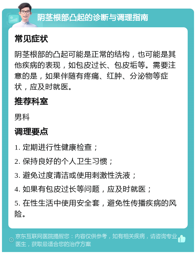 阴茎根部凸起的诊断与调理指南 常见症状 阴茎根部的凸起可能是正常的结构，也可能是其他疾病的表现，如包皮过长、包皮垢等。需要注意的是，如果伴随有疼痛、红肿、分泌物等症状，应及时就医。 推荐科室 男科 调理要点 1. 定期进行性健康检查； 2. 保持良好的个人卫生习惯； 3. 避免过度清洁或使用刺激性洗液； 4. 如果有包皮过长等问题，应及时就医； 5. 在性生活中使用安全套，避免性传播疾病的风险。