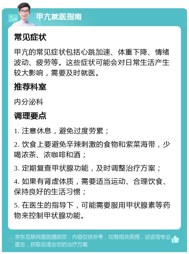 甲亢就医指南 常见症状 甲亢的常见症状包括心跳加速、体重下降、情绪波动、疲劳等。这些症状可能会对日常生活产生较大影响，需要及时就医。 推荐科室 内分泌科 调理要点 1. 注意休息，避免过度劳累； 2. 饮食上要避免辛辣刺激的食物和紫菜海带，少喝浓茶、浓咖啡和酒； 3. 定期复查甲状腺功能，及时调整治疗方案； 4. 如果有肾虚体质，需要适当运动、合理饮食、保持良好的生活习惯； 5. 在医生的指导下，可能需要服用甲状腺素等药物来控制甲状腺功能。