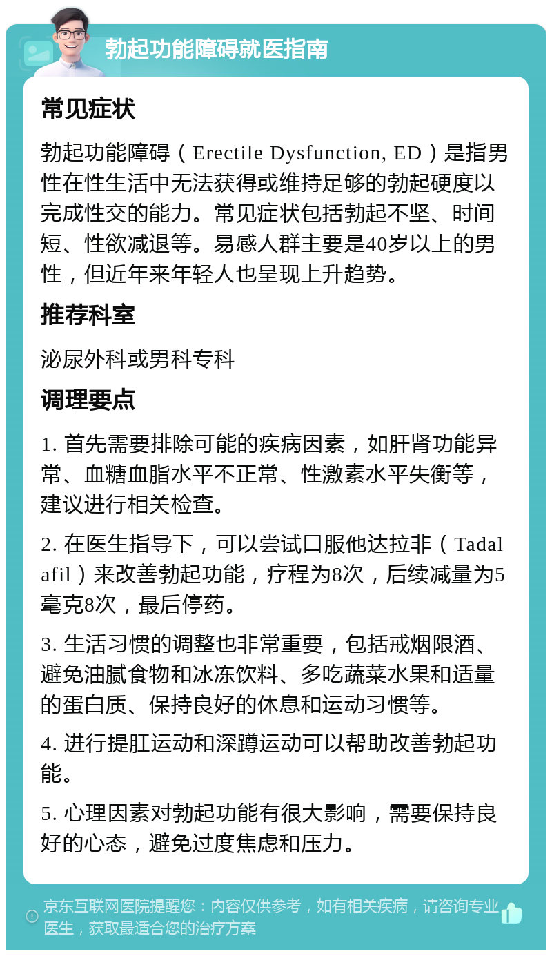 勃起功能障碍就医指南 常见症状 勃起功能障碍（Erectile Dysfunction, ED）是指男性在性生活中无法获得或维持足够的勃起硬度以完成性交的能力。常见症状包括勃起不坚、时间短、性欲减退等。易感人群主要是40岁以上的男性，但近年来年轻人也呈现上升趋势。 推荐科室 泌尿外科或男科专科 调理要点 1. 首先需要排除可能的疾病因素，如肝肾功能异常、血糖血脂水平不正常、性激素水平失衡等，建议进行相关检查。 2. 在医生指导下，可以尝试口服他达拉非（Tadalafil）来改善勃起功能，疗程为8次，后续减量为5毫克8次，最后停药。 3. 生活习惯的调整也非常重要，包括戒烟限酒、避免油腻食物和冰冻饮料、多吃蔬菜水果和适量的蛋白质、保持良好的休息和运动习惯等。 4. 进行提肛运动和深蹲运动可以帮助改善勃起功能。 5. 心理因素对勃起功能有很大影响，需要保持良好的心态，避免过度焦虑和压力。