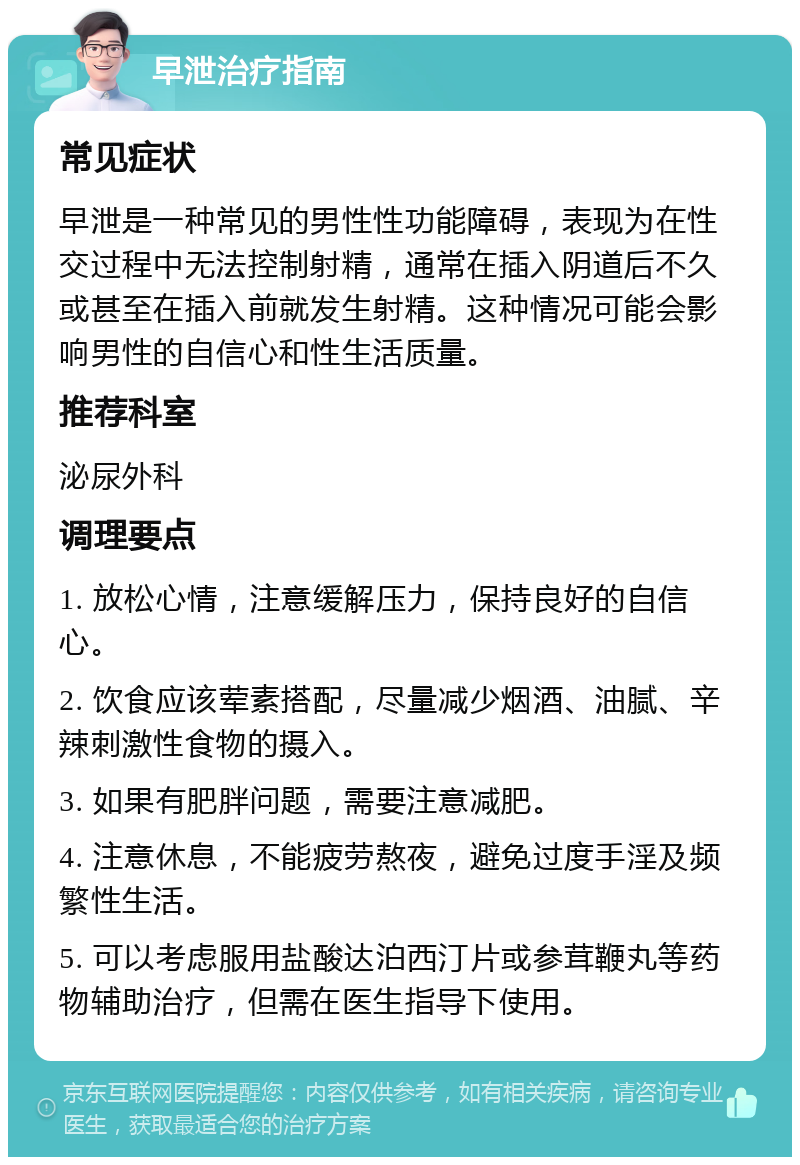 早泄治疗指南 常见症状 早泄是一种常见的男性性功能障碍，表现为在性交过程中无法控制射精，通常在插入阴道后不久或甚至在插入前就发生射精。这种情况可能会影响男性的自信心和性生活质量。 推荐科室 泌尿外科 调理要点 1. 放松心情，注意缓解压力，保持良好的自信心。 2. 饮食应该荤素搭配，尽量减少烟酒、油腻、辛辣刺激性食物的摄入。 3. 如果有肥胖问题，需要注意减肥。 4. 注意休息，不能疲劳熬夜，避免过度手淫及频繁性生活。 5. 可以考虑服用盐酸达泊西汀片或参茸鞭丸等药物辅助治疗，但需在医生指导下使用。