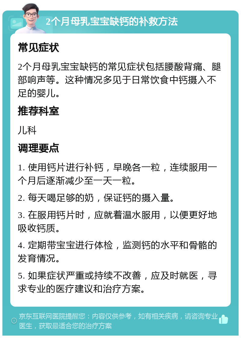 2个月母乳宝宝缺钙的补救方法 常见症状 2个月母乳宝宝缺钙的常见症状包括腰酸背痛、腿部响声等。这种情况多见于日常饮食中钙摄入不足的婴儿。 推荐科室 儿科 调理要点 1. 使用钙片进行补钙，早晚各一粒，连续服用一个月后逐渐减少至一天一粒。 2. 每天喝足够的奶，保证钙的摄入量。 3. 在服用钙片时，应就着温水服用，以便更好地吸收钙质。 4. 定期带宝宝进行体检，监测钙的水平和骨骼的发育情况。 5. 如果症状严重或持续不改善，应及时就医，寻求专业的医疗建议和治疗方案。