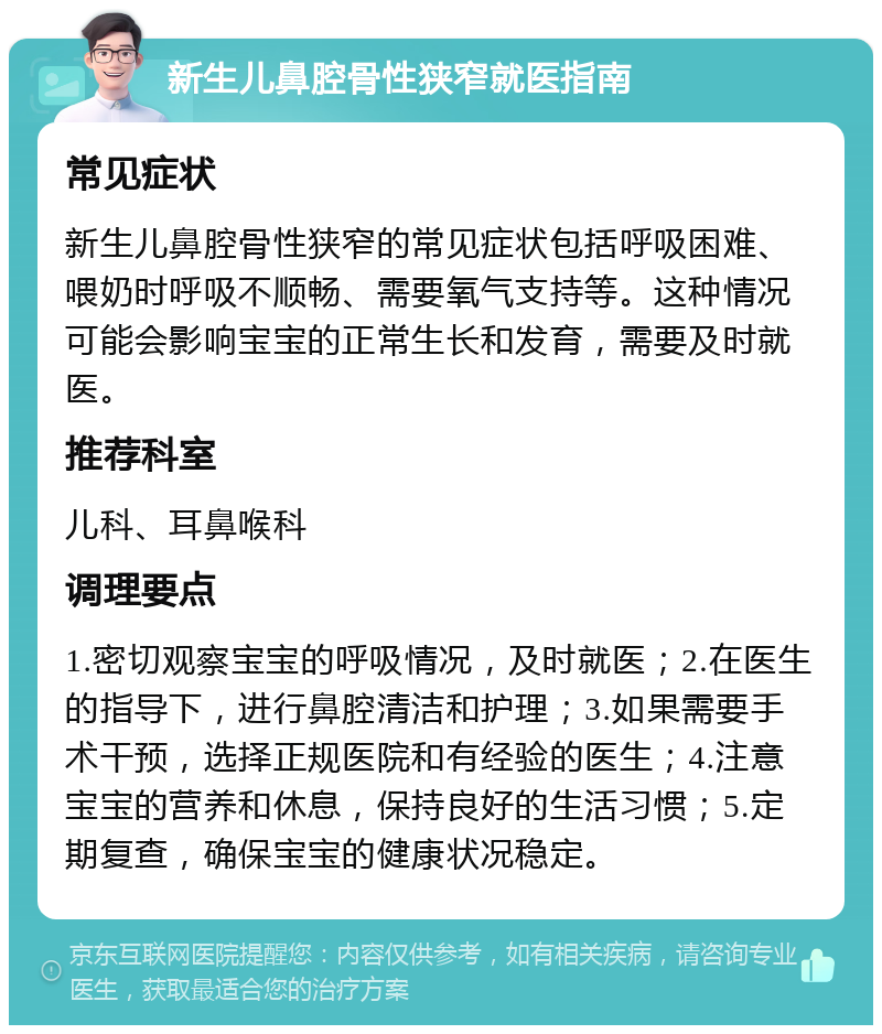 新生儿鼻腔骨性狭窄就医指南 常见症状 新生儿鼻腔骨性狭窄的常见症状包括呼吸困难、喂奶时呼吸不顺畅、需要氧气支持等。这种情况可能会影响宝宝的正常生长和发育，需要及时就医。 推荐科室 儿科、耳鼻喉科 调理要点 1.密切观察宝宝的呼吸情况，及时就医；2.在医生的指导下，进行鼻腔清洁和护理；3.如果需要手术干预，选择正规医院和有经验的医生；4.注意宝宝的营养和休息，保持良好的生活习惯；5.定期复查，确保宝宝的健康状况稳定。