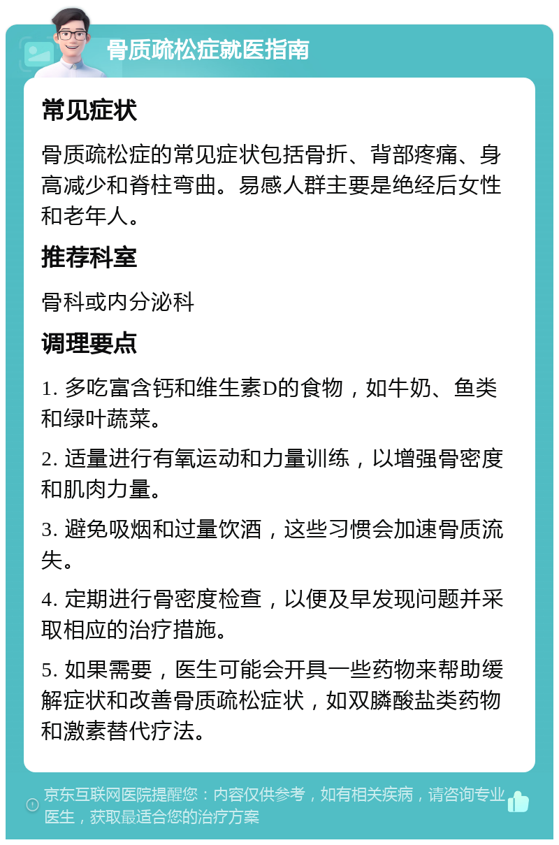 骨质疏松症就医指南 常见症状 骨质疏松症的常见症状包括骨折、背部疼痛、身高减少和脊柱弯曲。易感人群主要是绝经后女性和老年人。 推荐科室 骨科或内分泌科 调理要点 1. 多吃富含钙和维生素D的食物，如牛奶、鱼类和绿叶蔬菜。 2. 适量进行有氧运动和力量训练，以增强骨密度和肌肉力量。 3. 避免吸烟和过量饮酒，这些习惯会加速骨质流失。 4. 定期进行骨密度检查，以便及早发现问题并采取相应的治疗措施。 5. 如果需要，医生可能会开具一些药物来帮助缓解症状和改善骨质疏松症状，如双膦酸盐类药物和激素替代疗法。