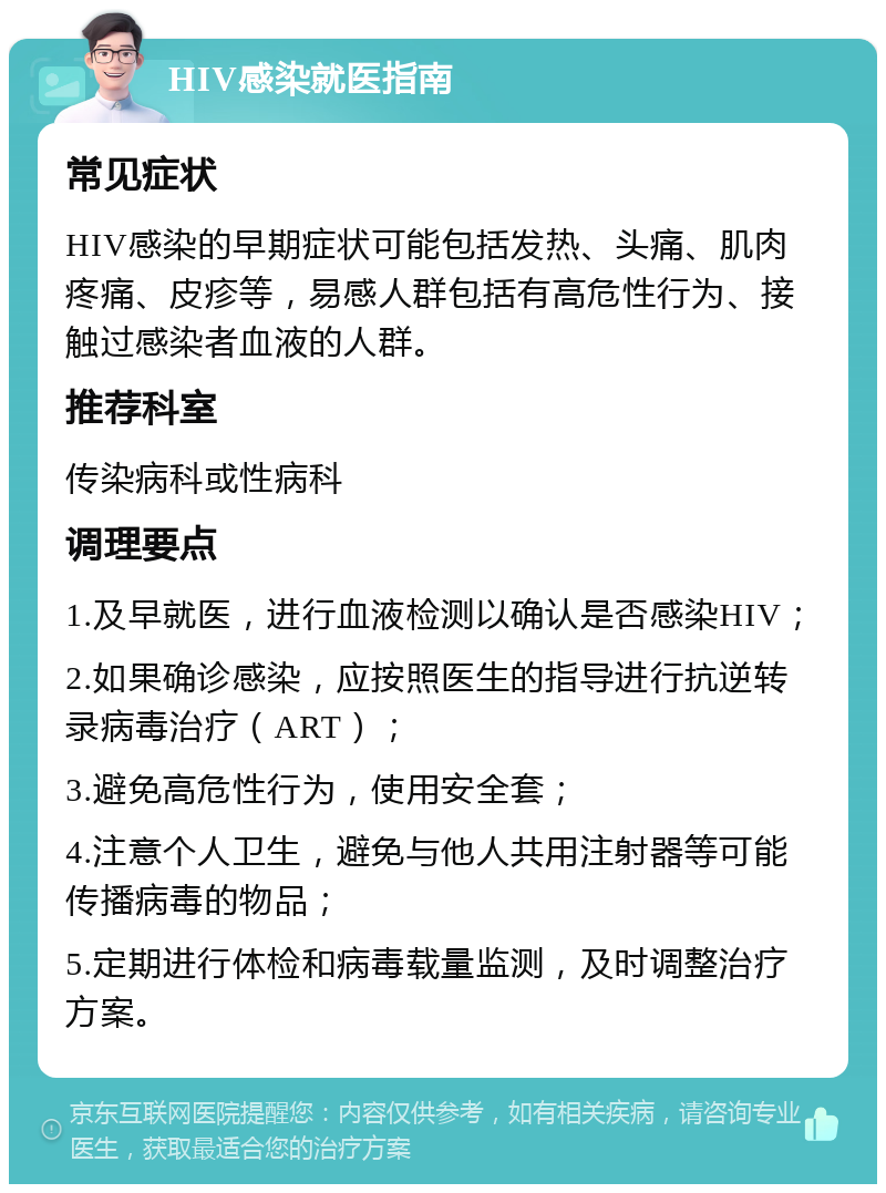 HIV感染就医指南 常见症状 HIV感染的早期症状可能包括发热、头痛、肌肉疼痛、皮疹等，易感人群包括有高危性行为、接触过感染者血液的人群。 推荐科室 传染病科或性病科 调理要点 1.及早就医，进行血液检测以确认是否感染HIV； 2.如果确诊感染，应按照医生的指导进行抗逆转录病毒治疗（ART）； 3.避免高危性行为，使用安全套； 4.注意个人卫生，避免与他人共用注射器等可能传播病毒的物品； 5.定期进行体检和病毒载量监测，及时调整治疗方案。