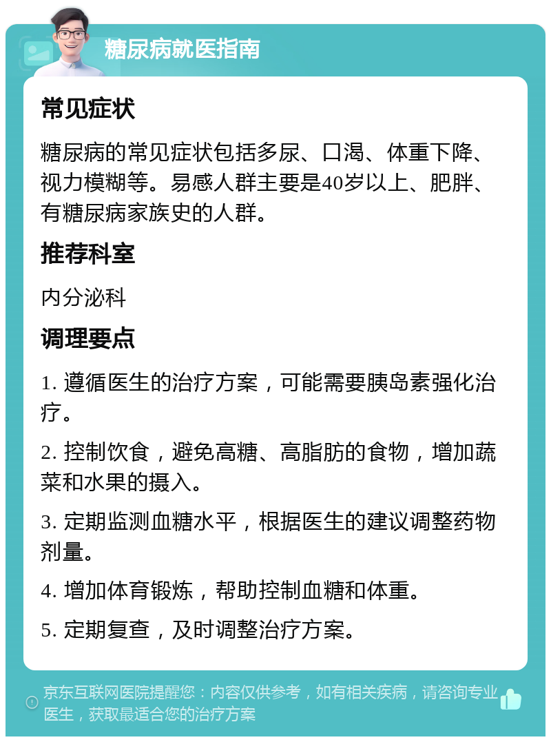 糖尿病就医指南 常见症状 糖尿病的常见症状包括多尿、口渴、体重下降、视力模糊等。易感人群主要是40岁以上、肥胖、有糖尿病家族史的人群。 推荐科室 内分泌科 调理要点 1. 遵循医生的治疗方案，可能需要胰岛素强化治疗。 2. 控制饮食，避免高糖、高脂肪的食物，增加蔬菜和水果的摄入。 3. 定期监测血糖水平，根据医生的建议调整药物剂量。 4. 增加体育锻炼，帮助控制血糖和体重。 5. 定期复查，及时调整治疗方案。