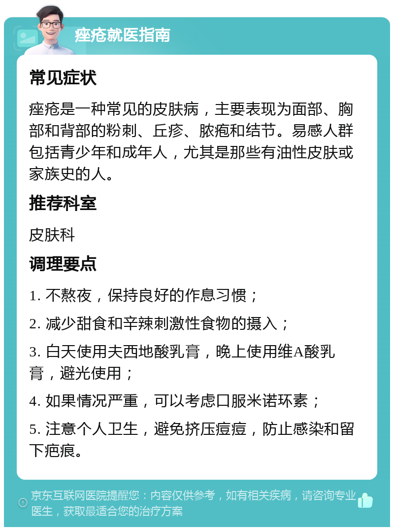 痤疮就医指南 常见症状 痤疮是一种常见的皮肤病，主要表现为面部、胸部和背部的粉刺、丘疹、脓疱和结节。易感人群包括青少年和成年人，尤其是那些有油性皮肤或家族史的人。 推荐科室 皮肤科 调理要点 1. 不熬夜，保持良好的作息习惯； 2. 减少甜食和辛辣刺激性食物的摄入； 3. 白天使用夫西地酸乳膏，晚上使用维A酸乳膏，避光使用； 4. 如果情况严重，可以考虑口服米诺环素； 5. 注意个人卫生，避免挤压痘痘，防止感染和留下疤痕。