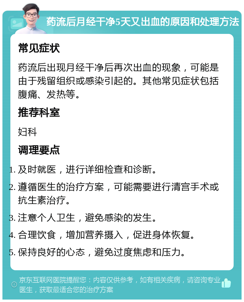 药流后月经干净5天又出血的原因和处理方法 常见症状 药流后出现月经干净后再次出血的现象，可能是由于残留组织或感染引起的。其他常见症状包括腹痛、发热等。 推荐科室 妇科 调理要点 及时就医，进行详细检查和诊断。 遵循医生的治疗方案，可能需要进行清宫手术或抗生素治疗。 注意个人卫生，避免感染的发生。 合理饮食，增加营养摄入，促进身体恢复。 保持良好的心态，避免过度焦虑和压力。