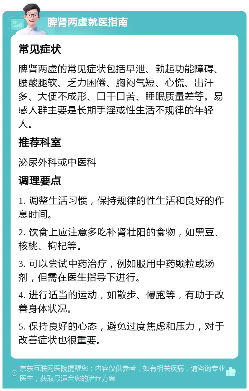 脾肾两虚就医指南 常见症状 脾肾两虚的常见症状包括早泄、勃起功能障碍、腰酸腿软、乏力困倦、胸闷气短、心慌、出汗多、大便不成形、口干口苦、睡眠质量差等。易感人群主要是长期手淫或性生活不规律的年轻人。 推荐科室 泌尿外科或中医科 调理要点 1. 调整生活习惯，保持规律的性生活和良好的作息时间。 2. 饮食上应注意多吃补肾壮阳的食物，如黑豆、核桃、枸杞等。 3. 可以尝试中药治疗，例如服用中药颗粒或汤剂，但需在医生指导下进行。 4. 进行适当的运动，如散步、慢跑等，有助于改善身体状况。 5. 保持良好的心态，避免过度焦虑和压力，对于改善症状也很重要。