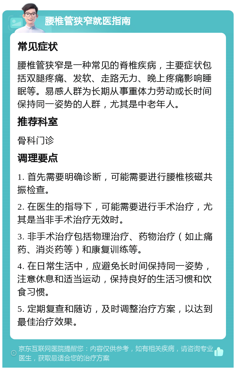 腰椎管狭窄就医指南 常见症状 腰椎管狭窄是一种常见的脊椎疾病，主要症状包括双腿疼痛、发软、走路无力、晚上疼痛影响睡眠等。易感人群为长期从事重体力劳动或长时间保持同一姿势的人群，尤其是中老年人。 推荐科室 骨科门诊 调理要点 1. 首先需要明确诊断，可能需要进行腰椎核磁共振检查。 2. 在医生的指导下，可能需要进行手术治疗，尤其是当非手术治疗无效时。 3. 非手术治疗包括物理治疗、药物治疗（如止痛药、消炎药等）和康复训练等。 4. 在日常生活中，应避免长时间保持同一姿势，注意休息和适当运动，保持良好的生活习惯和饮食习惯。 5. 定期复查和随访，及时调整治疗方案，以达到最佳治疗效果。