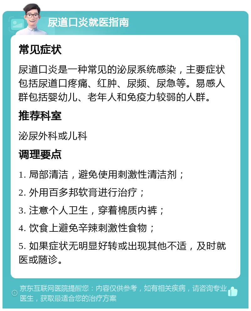 尿道口炎就医指南 常见症状 尿道口炎是一种常见的泌尿系统感染，主要症状包括尿道口疼痛、红肿、尿频、尿急等。易感人群包括婴幼儿、老年人和免疫力较弱的人群。 推荐科室 泌尿外科或儿科 调理要点 1. 局部清洁，避免使用刺激性清洁剂； 2. 外用百多邦软膏进行治疗； 3. 注意个人卫生，穿着棉质内裤； 4. 饮食上避免辛辣刺激性食物； 5. 如果症状无明显好转或出现其他不适，及时就医或随诊。