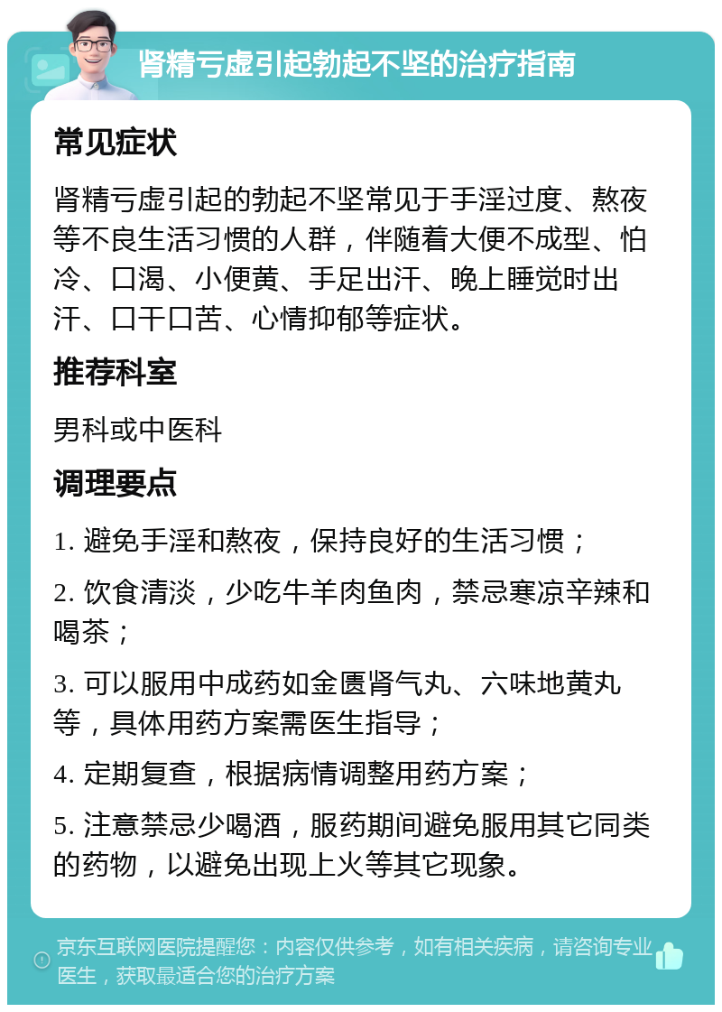 肾精亏虚引起勃起不坚的治疗指南 常见症状 肾精亏虚引起的勃起不坚常见于手淫过度、熬夜等不良生活习惯的人群，伴随着大便不成型、怕冷、口渴、小便黄、手足出汗、晚上睡觉时出汗、口干口苦、心情抑郁等症状。 推荐科室 男科或中医科 调理要点 1. 避免手淫和熬夜，保持良好的生活习惯； 2. 饮食清淡，少吃牛羊肉鱼肉，禁忌寒凉辛辣和喝茶； 3. 可以服用中成药如金匮肾气丸、六味地黄丸等，具体用药方案需医生指导； 4. 定期复查，根据病情调整用药方案； 5. 注意禁忌少喝酒，服药期间避免服用其它同类的药物，以避免出现上火等其它现象。