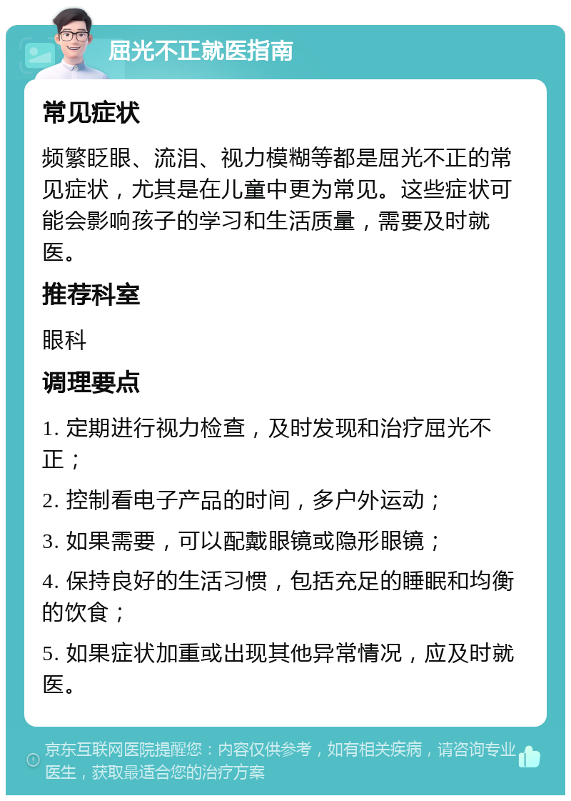 屈光不正就医指南 常见症状 频繁眨眼、流泪、视力模糊等都是屈光不正的常见症状，尤其是在儿童中更为常见。这些症状可能会影响孩子的学习和生活质量，需要及时就医。 推荐科室 眼科 调理要点 1. 定期进行视力检查，及时发现和治疗屈光不正； 2. 控制看电子产品的时间，多户外运动； 3. 如果需要，可以配戴眼镜或隐形眼镜； 4. 保持良好的生活习惯，包括充足的睡眠和均衡的饮食； 5. 如果症状加重或出现其他异常情况，应及时就医。