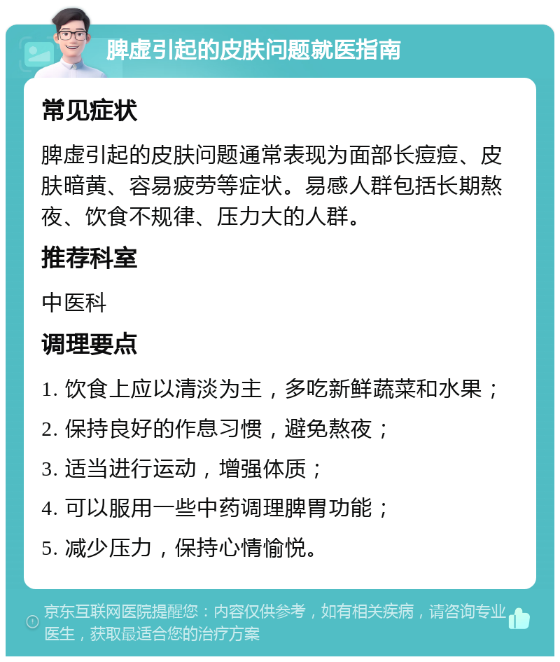 脾虚引起的皮肤问题就医指南 常见症状 脾虚引起的皮肤问题通常表现为面部长痘痘、皮肤暗黄、容易疲劳等症状。易感人群包括长期熬夜、饮食不规律、压力大的人群。 推荐科室 中医科 调理要点 1. 饮食上应以清淡为主，多吃新鲜蔬菜和水果； 2. 保持良好的作息习惯，避免熬夜； 3. 适当进行运动，增强体质； 4. 可以服用一些中药调理脾胃功能； 5. 减少压力，保持心情愉悦。