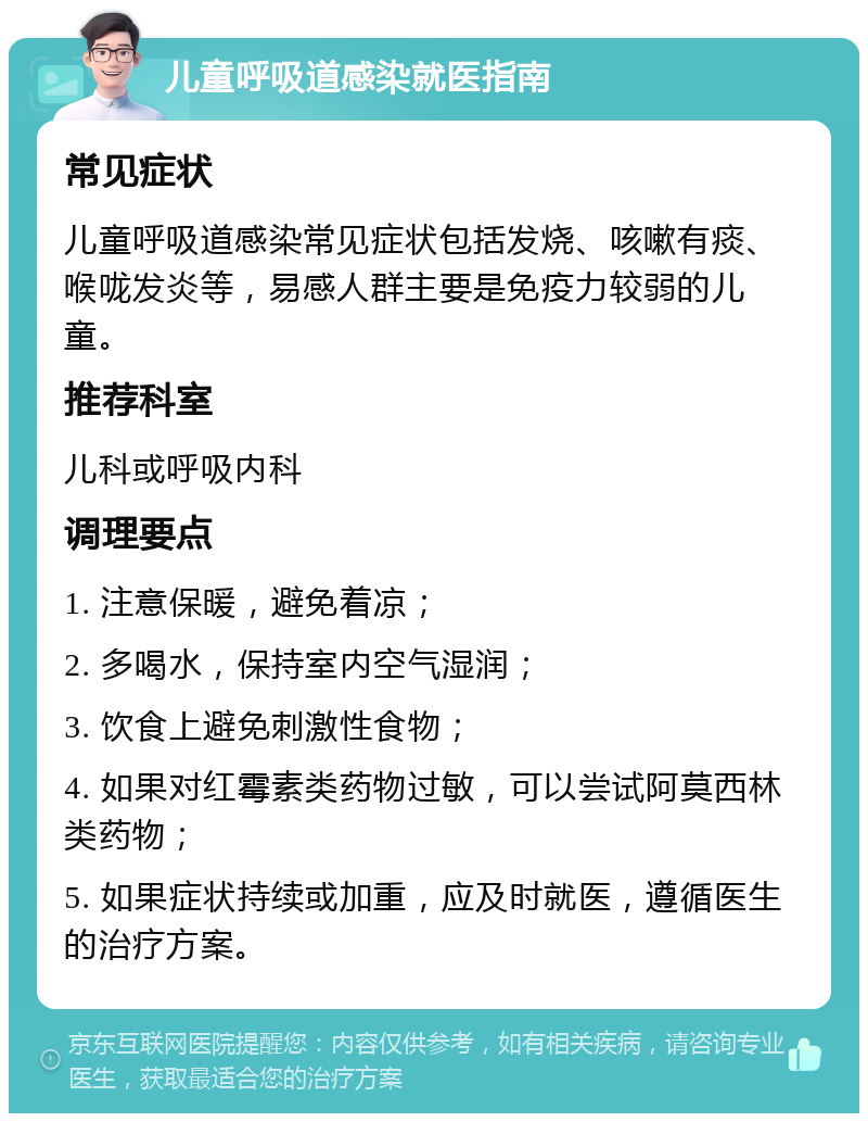 儿童呼吸道感染就医指南 常见症状 儿童呼吸道感染常见症状包括发烧、咳嗽有痰、喉咙发炎等，易感人群主要是免疫力较弱的儿童。 推荐科室 儿科或呼吸内科 调理要点 1. 注意保暖，避免着凉； 2. 多喝水，保持室内空气湿润； 3. 饮食上避免刺激性食物； 4. 如果对红霉素类药物过敏，可以尝试阿莫西林类药物； 5. 如果症状持续或加重，应及时就医，遵循医生的治疗方案。