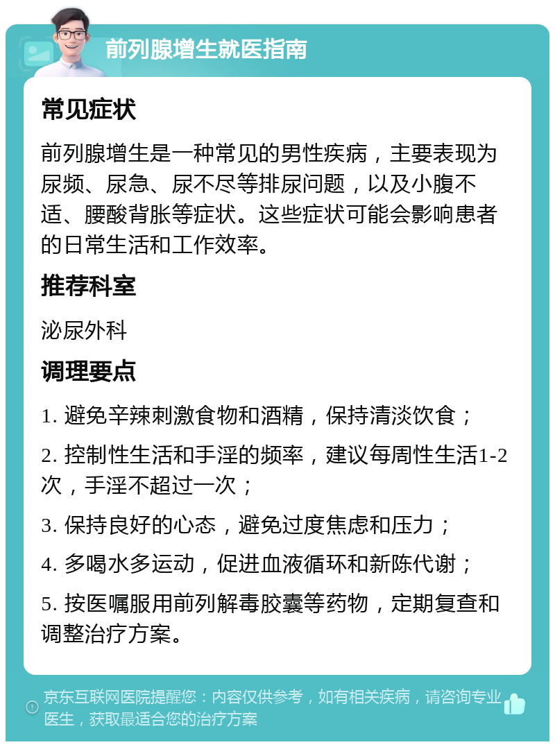 前列腺增生就医指南 常见症状 前列腺增生是一种常见的男性疾病，主要表现为尿频、尿急、尿不尽等排尿问题，以及小腹不适、腰酸背胀等症状。这些症状可能会影响患者的日常生活和工作效率。 推荐科室 泌尿外科 调理要点 1. 避免辛辣刺激食物和酒精，保持清淡饮食； 2. 控制性生活和手淫的频率，建议每周性生活1-2次，手淫不超过一次； 3. 保持良好的心态，避免过度焦虑和压力； 4. 多喝水多运动，促进血液循环和新陈代谢； 5. 按医嘱服用前列解毒胶囊等药物，定期复查和调整治疗方案。