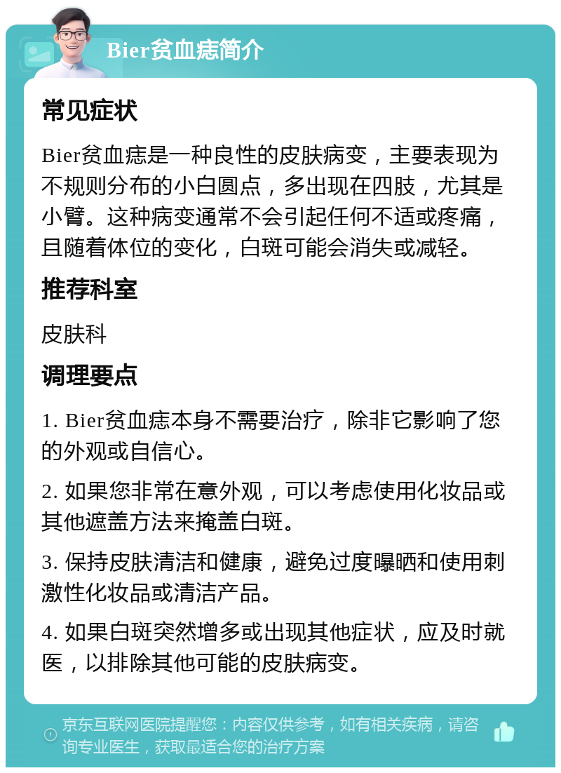 Bier贫血痣简介 常见症状 Bier贫血痣是一种良性的皮肤病变，主要表现为不规则分布的小白圆点，多出现在四肢，尤其是小臂。这种病变通常不会引起任何不适或疼痛，且随着体位的变化，白斑可能会消失或减轻。 推荐科室 皮肤科 调理要点 1. Bier贫血痣本身不需要治疗，除非它影响了您的外观或自信心。 2. 如果您非常在意外观，可以考虑使用化妆品或其他遮盖方法来掩盖白斑。 3. 保持皮肤清洁和健康，避免过度曝晒和使用刺激性化妆品或清洁产品。 4. 如果白斑突然增多或出现其他症状，应及时就医，以排除其他可能的皮肤病变。