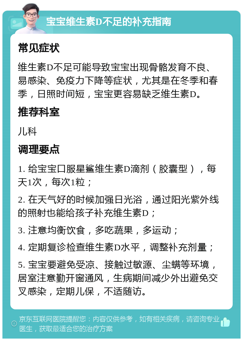 宝宝维生素D不足的补充指南 常见症状 维生素D不足可能导致宝宝出现骨骼发育不良、易感染、免疫力下降等症状，尤其是在冬季和春季，日照时间短，宝宝更容易缺乏维生素D。 推荐科室 儿科 调理要点 1. 给宝宝口服星鲨维生素D滴剂（胶囊型），每天1次，每次1粒； 2. 在天气好的时候加强日光浴，通过阳光紫外线的照射也能给孩子补充维生素D； 3. 注意均衡饮食，多吃蔬果，多运动； 4. 定期复诊检查维生素D水平，调整补充剂量； 5. 宝宝要避免受凉、接触过敏源、尘螨等环境，居室注意勤开窗通风，生病期间减少外出避免交叉感染，定期儿保，不适随访。