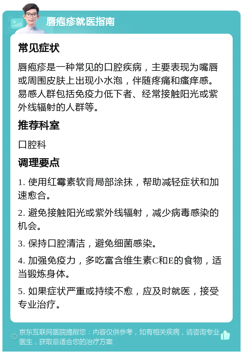 唇疱疹就医指南 常见症状 唇疱疹是一种常见的口腔疾病，主要表现为嘴唇或周围皮肤上出现小水泡，伴随疼痛和瘙痒感。易感人群包括免疫力低下者、经常接触阳光或紫外线辐射的人群等。 推荐科室 口腔科 调理要点 1. 使用红霉素软膏局部涂抹，帮助减轻症状和加速愈合。 2. 避免接触阳光或紫外线辐射，减少病毒感染的机会。 3. 保持口腔清洁，避免细菌感染。 4. 加强免疫力，多吃富含维生素C和E的食物，适当锻炼身体。 5. 如果症状严重或持续不愈，应及时就医，接受专业治疗。