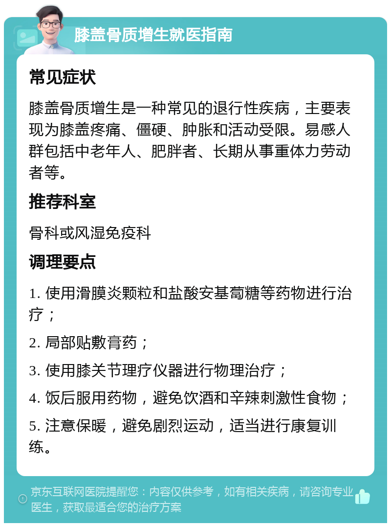 膝盖骨质增生就医指南 常见症状 膝盖骨质增生是一种常见的退行性疾病，主要表现为膝盖疼痛、僵硬、肿胀和活动受限。易感人群包括中老年人、肥胖者、长期从事重体力劳动者等。 推荐科室 骨科或风湿免疫科 调理要点 1. 使用滑膜炎颗粒和盐酸安基蔔糖等药物进行治疗； 2. 局部贴敷膏药； 3. 使用膝关节理疗仪器进行物理治疗； 4. 饭后服用药物，避免饮酒和辛辣刺激性食物； 5. 注意保暖，避免剧烈运动，适当进行康复训练。