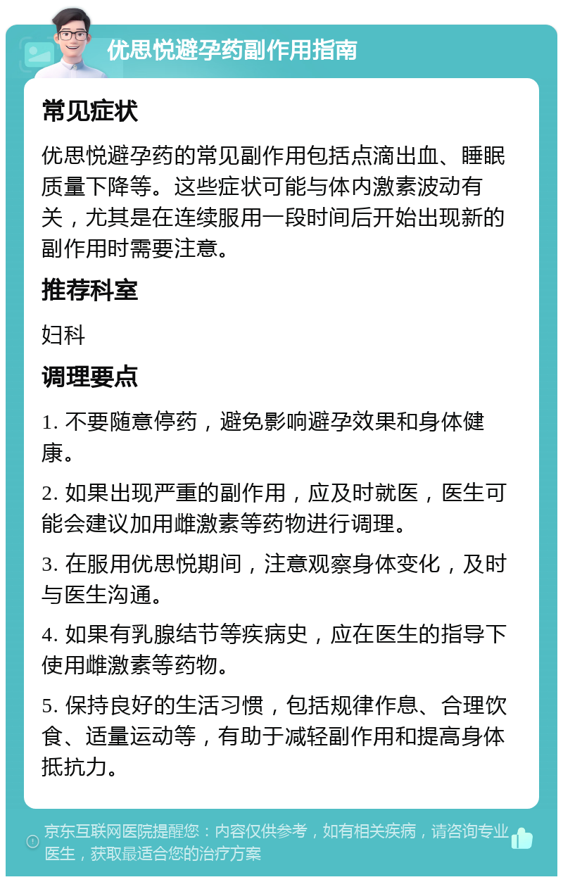 优思悦避孕药副作用指南 常见症状 优思悦避孕药的常见副作用包括点滴出血、睡眠质量下降等。这些症状可能与体内激素波动有关，尤其是在连续服用一段时间后开始出现新的副作用时需要注意。 推荐科室 妇科 调理要点 1. 不要随意停药，避免影响避孕效果和身体健康。 2. 如果出现严重的副作用，应及时就医，医生可能会建议加用雌激素等药物进行调理。 3. 在服用优思悦期间，注意观察身体变化，及时与医生沟通。 4. 如果有乳腺结节等疾病史，应在医生的指导下使用雌激素等药物。 5. 保持良好的生活习惯，包括规律作息、合理饮食、适量运动等，有助于减轻副作用和提高身体抵抗力。