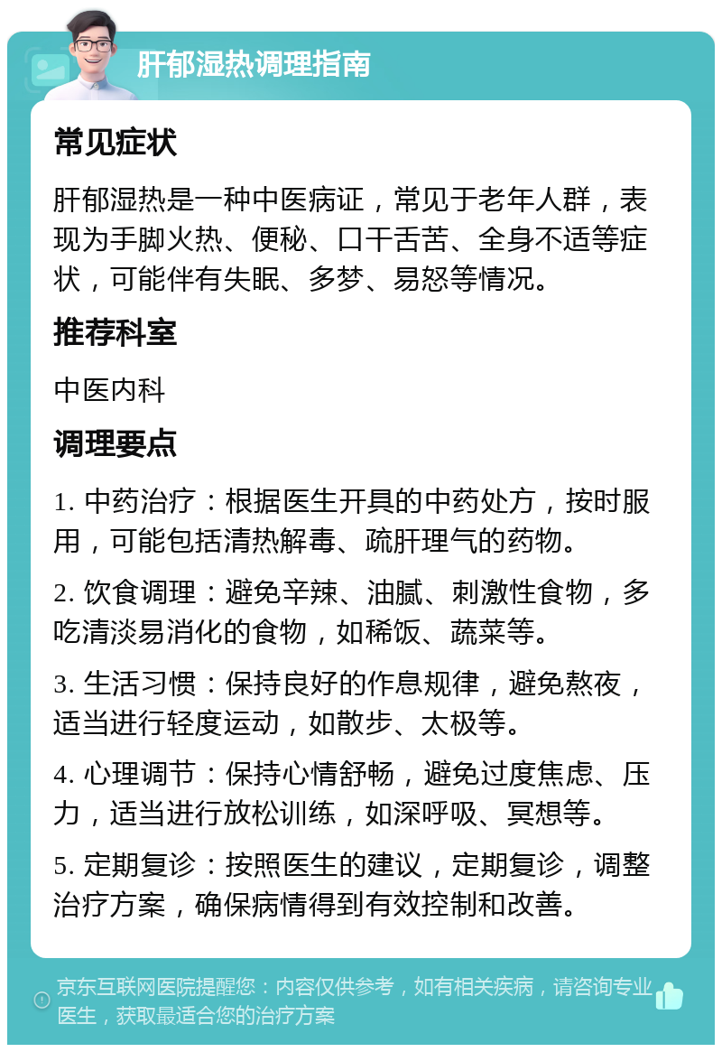 肝郁湿热调理指南 常见症状 肝郁湿热是一种中医病证，常见于老年人群，表现为手脚火热、便秘、口干舌苦、全身不适等症状，可能伴有失眠、多梦、易怒等情况。 推荐科室 中医内科 调理要点 1. 中药治疗：根据医生开具的中药处方，按时服用，可能包括清热解毒、疏肝理气的药物。 2. 饮食调理：避免辛辣、油腻、刺激性食物，多吃清淡易消化的食物，如稀饭、蔬菜等。 3. 生活习惯：保持良好的作息规律，避免熬夜，适当进行轻度运动，如散步、太极等。 4. 心理调节：保持心情舒畅，避免过度焦虑、压力，适当进行放松训练，如深呼吸、冥想等。 5. 定期复诊：按照医生的建议，定期复诊，调整治疗方案，确保病情得到有效控制和改善。