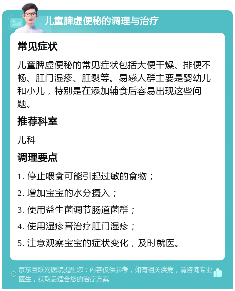 儿童脾虚便秘的调理与治疗 常见症状 儿童脾虚便秘的常见症状包括大便干燥、排便不畅、肛门湿疹、肛裂等。易感人群主要是婴幼儿和小儿，特别是在添加辅食后容易出现这些问题。 推荐科室 儿科 调理要点 1. 停止喂食可能引起过敏的食物； 2. 增加宝宝的水分摄入； 3. 使用益生菌调节肠道菌群； 4. 使用湿疹膏治疗肛门湿疹； 5. 注意观察宝宝的症状变化，及时就医。