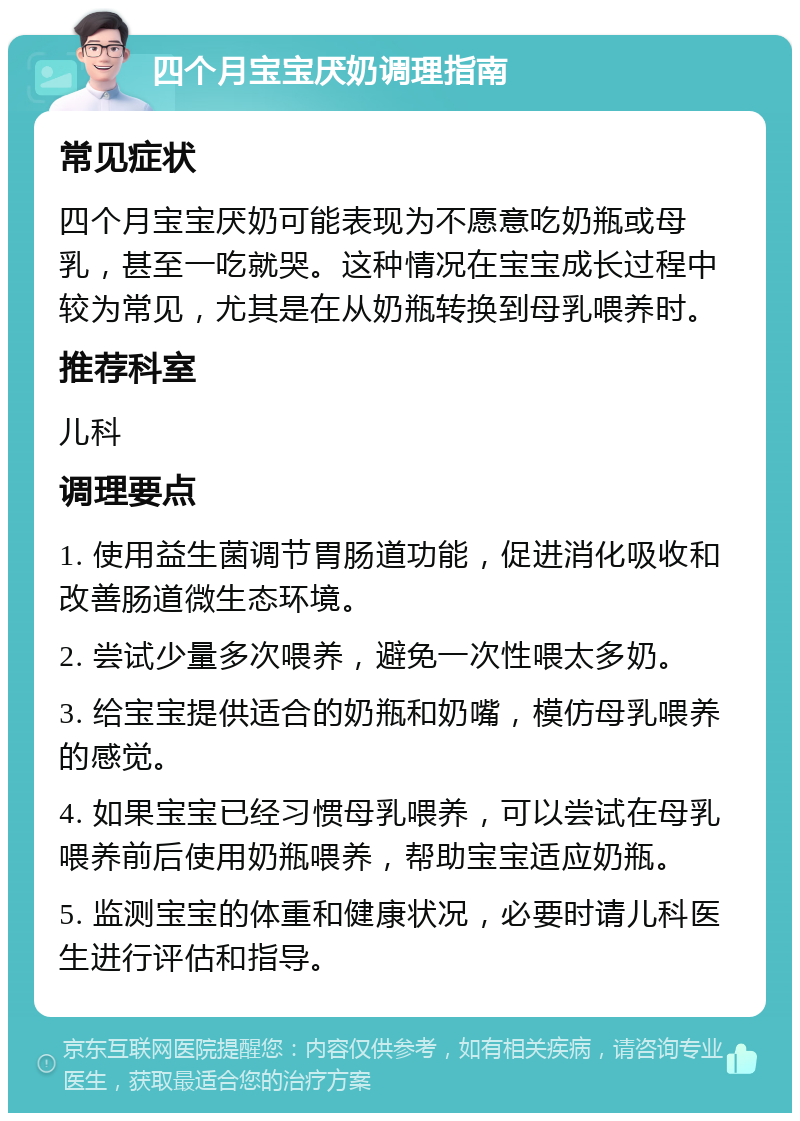 四个月宝宝厌奶调理指南 常见症状 四个月宝宝厌奶可能表现为不愿意吃奶瓶或母乳，甚至一吃就哭。这种情况在宝宝成长过程中较为常见，尤其是在从奶瓶转换到母乳喂养时。 推荐科室 儿科 调理要点 1. 使用益生菌调节胃肠道功能，促进消化吸收和改善肠道微生态环境。 2. 尝试少量多次喂养，避免一次性喂太多奶。 3. 给宝宝提供适合的奶瓶和奶嘴，模仿母乳喂养的感觉。 4. 如果宝宝已经习惯母乳喂养，可以尝试在母乳喂养前后使用奶瓶喂养，帮助宝宝适应奶瓶。 5. 监测宝宝的体重和健康状况，必要时请儿科医生进行评估和指导。