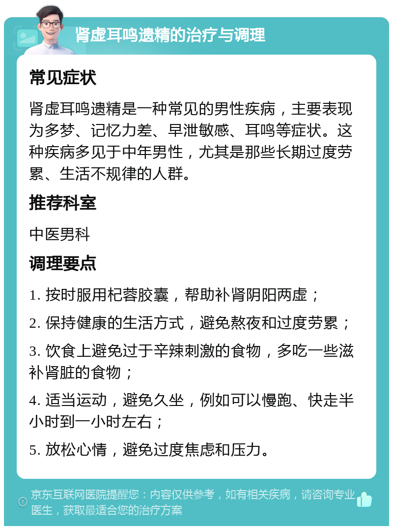 肾虚耳鸣遗精的治疗与调理 常见症状 肾虚耳鸣遗精是一种常见的男性疾病，主要表现为多梦、记忆力差、早泄敏感、耳鸣等症状。这种疾病多见于中年男性，尤其是那些长期过度劳累、生活不规律的人群。 推荐科室 中医男科 调理要点 1. 按时服用杞蓉胶囊，帮助补肾阴阳两虚； 2. 保持健康的生活方式，避免熬夜和过度劳累； 3. 饮食上避免过于辛辣刺激的食物，多吃一些滋补肾脏的食物； 4. 适当运动，避免久坐，例如可以慢跑、快走半小时到一小时左右； 5. 放松心情，避免过度焦虑和压力。