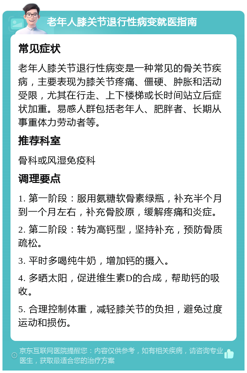 老年人膝关节退行性病变就医指南 常见症状 老年人膝关节退行性病变是一种常见的骨关节疾病，主要表现为膝关节疼痛、僵硬、肿胀和活动受限，尤其在行走、上下楼梯或长时间站立后症状加重。易感人群包括老年人、肥胖者、长期从事重体力劳动者等。 推荐科室 骨科或风湿免疫科 调理要点 1. 第一阶段：服用氨糖软骨素绿瓶，补充半个月到一个月左右，补充骨胶原，缓解疼痛和炎症。 2. 第二阶段：转为高钙型，坚持补充，预防骨质疏松。 3. 平时多喝纯牛奶，增加钙的摄入。 4. 多晒太阳，促进维生素D的合成，帮助钙的吸收。 5. 合理控制体重，减轻膝关节的负担，避免过度运动和损伤。