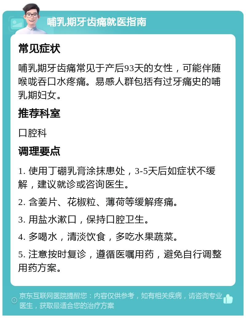 哺乳期牙齿痛就医指南 常见症状 哺乳期牙齿痛常见于产后93天的女性，可能伴随喉咙吞口水疼痛。易感人群包括有过牙痛史的哺乳期妇女。 推荐科室 口腔科 调理要点 1. 使用丁硼乳膏涂抹患处，3-5天后如症状不缓解，建议就诊或咨询医生。 2. 含姜片、花椒粒、薄荷等缓解疼痛。 3. 用盐水漱口，保持口腔卫生。 4. 多喝水，清淡饮食，多吃水果蔬菜。 5. 注意按时复诊，遵循医嘱用药，避免自行调整用药方案。