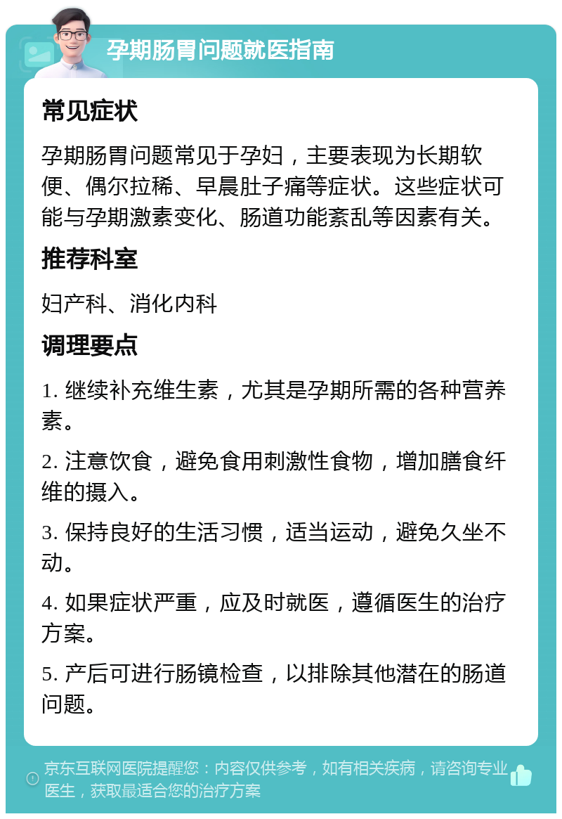 孕期肠胃问题就医指南 常见症状 孕期肠胃问题常见于孕妇，主要表现为长期软便、偶尔拉稀、早晨肚子痛等症状。这些症状可能与孕期激素变化、肠道功能紊乱等因素有关。 推荐科室 妇产科、消化内科 调理要点 1. 继续补充维生素，尤其是孕期所需的各种营养素。 2. 注意饮食，避免食用刺激性食物，增加膳食纤维的摄入。 3. 保持良好的生活习惯，适当运动，避免久坐不动。 4. 如果症状严重，应及时就医，遵循医生的治疗方案。 5. 产后可进行肠镜检查，以排除其他潜在的肠道问题。