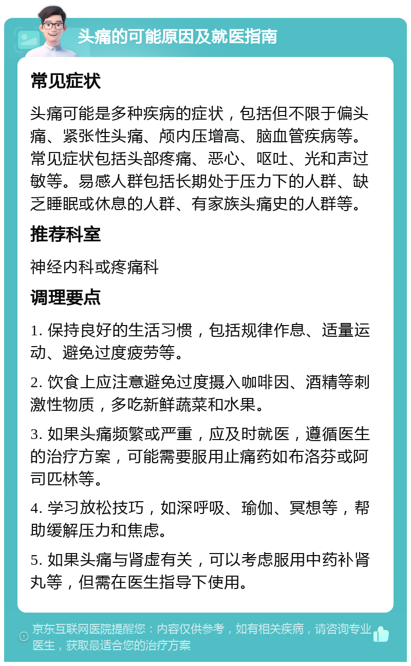 头痛的可能原因及就医指南 常见症状 头痛可能是多种疾病的症状，包括但不限于偏头痛、紧张性头痛、颅内压增高、脑血管疾病等。常见症状包括头部疼痛、恶心、呕吐、光和声过敏等。易感人群包括长期处于压力下的人群、缺乏睡眠或休息的人群、有家族头痛史的人群等。 推荐科室 神经内科或疼痛科 调理要点 1. 保持良好的生活习惯，包括规律作息、适量运动、避免过度疲劳等。 2. 饮食上应注意避免过度摄入咖啡因、酒精等刺激性物质，多吃新鲜蔬菜和水果。 3. 如果头痛频繁或严重，应及时就医，遵循医生的治疗方案，可能需要服用止痛药如布洛芬或阿司匹林等。 4. 学习放松技巧，如深呼吸、瑜伽、冥想等，帮助缓解压力和焦虑。 5. 如果头痛与肾虚有关，可以考虑服用中药补肾丸等，但需在医生指导下使用。