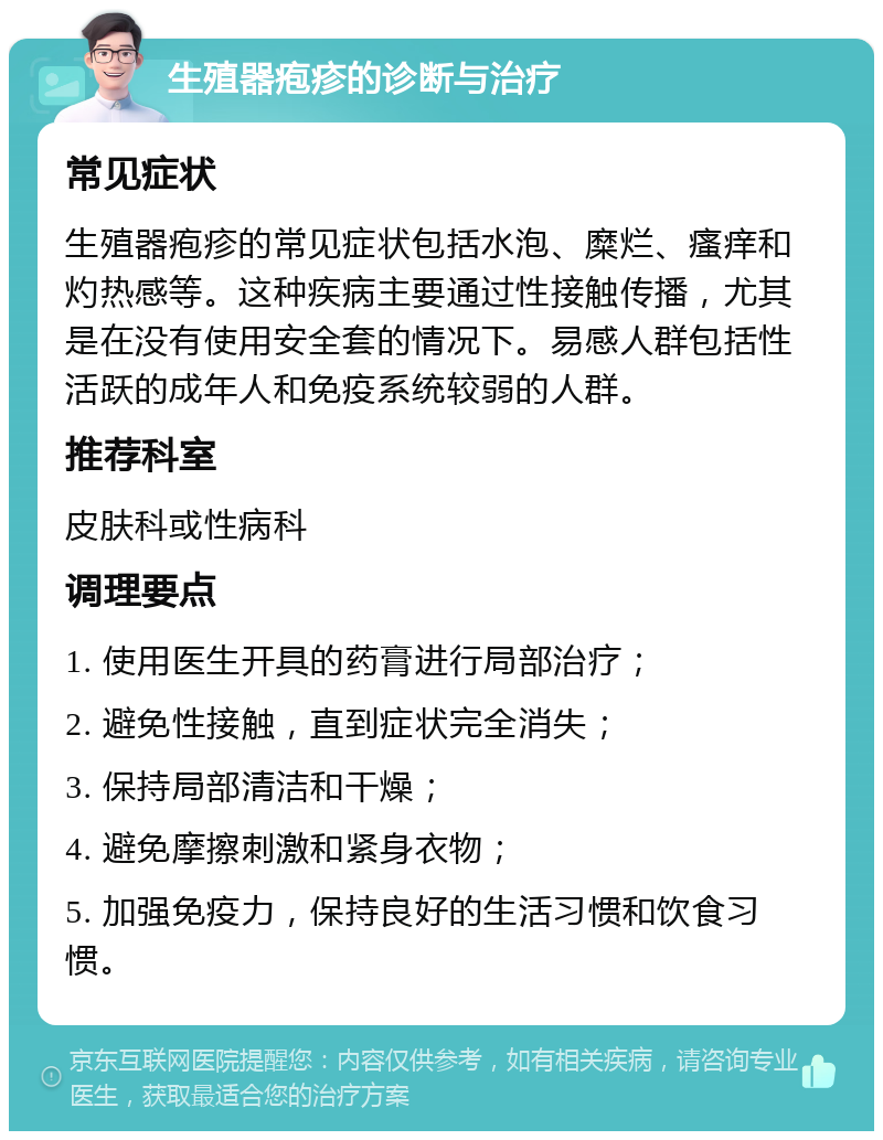 生殖器疱疹的诊断与治疗 常见症状 生殖器疱疹的常见症状包括水泡、糜烂、瘙痒和灼热感等。这种疾病主要通过性接触传播，尤其是在没有使用安全套的情况下。易感人群包括性活跃的成年人和免疫系统较弱的人群。 推荐科室 皮肤科或性病科 调理要点 1. 使用医生开具的药膏进行局部治疗； 2. 避免性接触，直到症状完全消失； 3. 保持局部清洁和干燥； 4. 避免摩擦刺激和紧身衣物； 5. 加强免疫力，保持良好的生活习惯和饮食习惯。