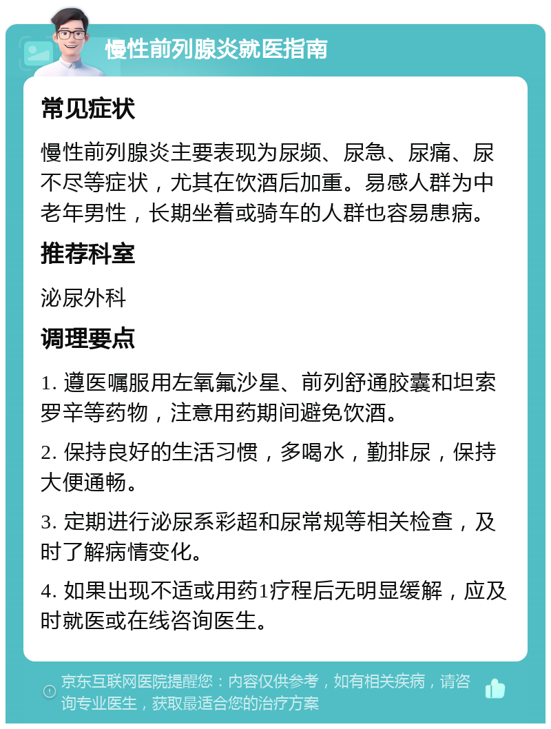 慢性前列腺炎就医指南 常见症状 慢性前列腺炎主要表现为尿频、尿急、尿痛、尿不尽等症状，尤其在饮酒后加重。易感人群为中老年男性，长期坐着或骑车的人群也容易患病。 推荐科室 泌尿外科 调理要点 1. 遵医嘱服用左氧氟沙星、前列舒通胶囊和坦索罗辛等药物，注意用药期间避免饮酒。 2. 保持良好的生活习惯，多喝水，勤排尿，保持大便通畅。 3. 定期进行泌尿系彩超和尿常规等相关检查，及时了解病情变化。 4. 如果出现不适或用药1疗程后无明显缓解，应及时就医或在线咨询医生。