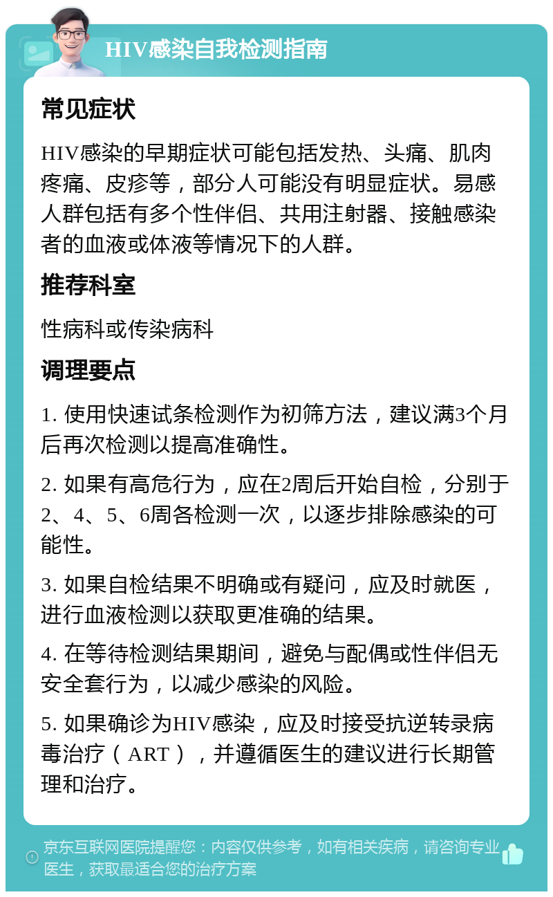 HIV感染自我检测指南 常见症状 HIV感染的早期症状可能包括发热、头痛、肌肉疼痛、皮疹等，部分人可能没有明显症状。易感人群包括有多个性伴侣、共用注射器、接触感染者的血液或体液等情况下的人群。 推荐科室 性病科或传染病科 调理要点 1. 使用快速试条检测作为初筛方法，建议满3个月后再次检测以提高准确性。 2. 如果有高危行为，应在2周后开始自检，分别于2、4、5、6周各检测一次，以逐步排除感染的可能性。 3. 如果自检结果不明确或有疑问，应及时就医，进行血液检测以获取更准确的结果。 4. 在等待检测结果期间，避免与配偶或性伴侣无安全套行为，以减少感染的风险。 5. 如果确诊为HIV感染，应及时接受抗逆转录病毒治疗（ART），并遵循医生的建议进行长期管理和治疗。