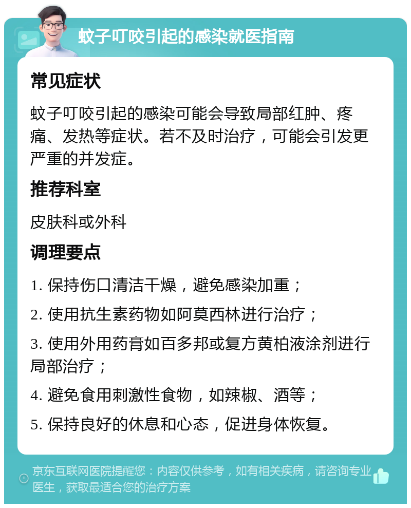 蚊子叮咬引起的感染就医指南 常见症状 蚊子叮咬引起的感染可能会导致局部红肿、疼痛、发热等症状。若不及时治疗，可能会引发更严重的并发症。 推荐科室 皮肤科或外科 调理要点 1. 保持伤口清洁干燥，避免感染加重； 2. 使用抗生素药物如阿莫西林进行治疗； 3. 使用外用药膏如百多邦或复方黄柏液涂剂进行局部治疗； 4. 避免食用刺激性食物，如辣椒、酒等； 5. 保持良好的休息和心态，促进身体恢复。