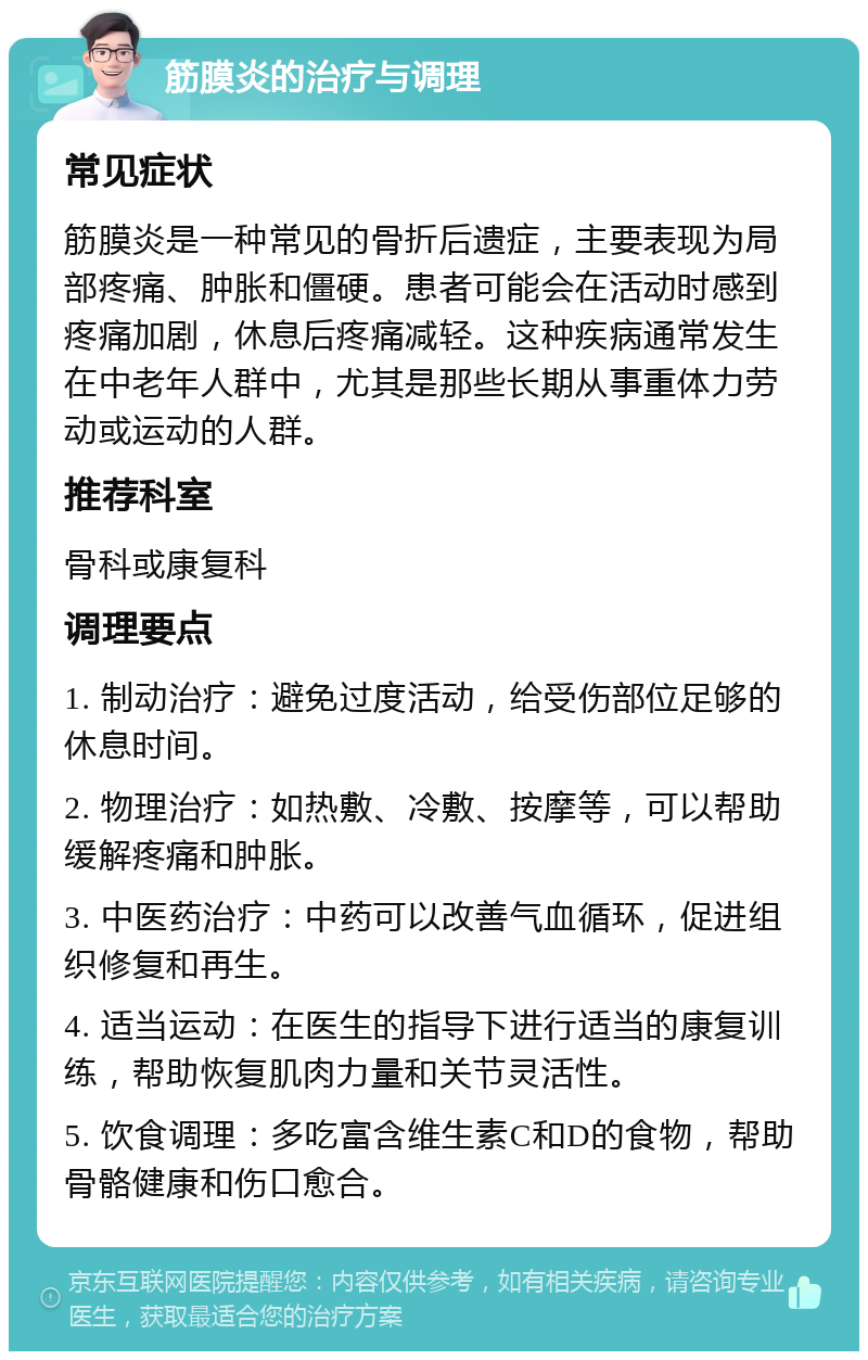 筋膜炎的治疗与调理 常见症状 筋膜炎是一种常见的骨折后遗症，主要表现为局部疼痛、肿胀和僵硬。患者可能会在活动时感到疼痛加剧，休息后疼痛减轻。这种疾病通常发生在中老年人群中，尤其是那些长期从事重体力劳动或运动的人群。 推荐科室 骨科或康复科 调理要点 1. 制动治疗：避免过度活动，给受伤部位足够的休息时间。 2. 物理治疗：如热敷、冷敷、按摩等，可以帮助缓解疼痛和肿胀。 3. 中医药治疗：中药可以改善气血循环，促进组织修复和再生。 4. 适当运动：在医生的指导下进行适当的康复训练，帮助恢复肌肉力量和关节灵活性。 5. 饮食调理：多吃富含维生素C和D的食物，帮助骨骼健康和伤口愈合。