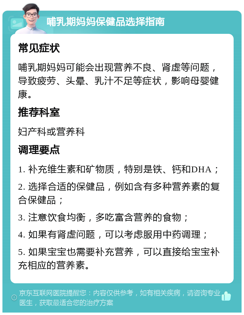 哺乳期妈妈保健品选择指南 常见症状 哺乳期妈妈可能会出现营养不良、肾虚等问题，导致疲劳、头晕、乳汁不足等症状，影响母婴健康。 推荐科室 妇产科或营养科 调理要点 1. 补充维生素和矿物质，特别是铁、钙和DHA； 2. 选择合适的保健品，例如含有多种营养素的复合保健品； 3. 注意饮食均衡，多吃富含营养的食物； 4. 如果有肾虚问题，可以考虑服用中药调理； 5. 如果宝宝也需要补充营养，可以直接给宝宝补充相应的营养素。