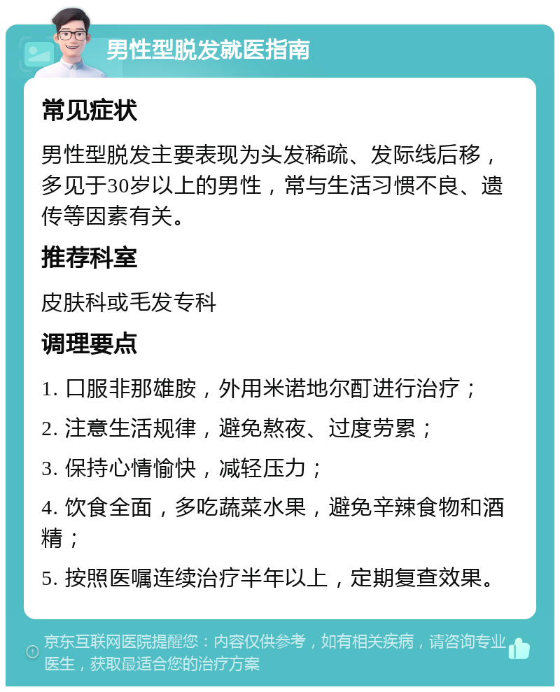 男性型脱发就医指南 常见症状 男性型脱发主要表现为头发稀疏、发际线后移，多见于30岁以上的男性，常与生活习惯不良、遗传等因素有关。 推荐科室 皮肤科或毛发专科 调理要点 1. 口服非那雄胺，外用米诺地尔酊进行治疗； 2. 注意生活规律，避免熬夜、过度劳累； 3. 保持心情愉快，减轻压力； 4. 饮食全面，多吃蔬菜水果，避免辛辣食物和酒精； 5. 按照医嘱连续治疗半年以上，定期复查效果。