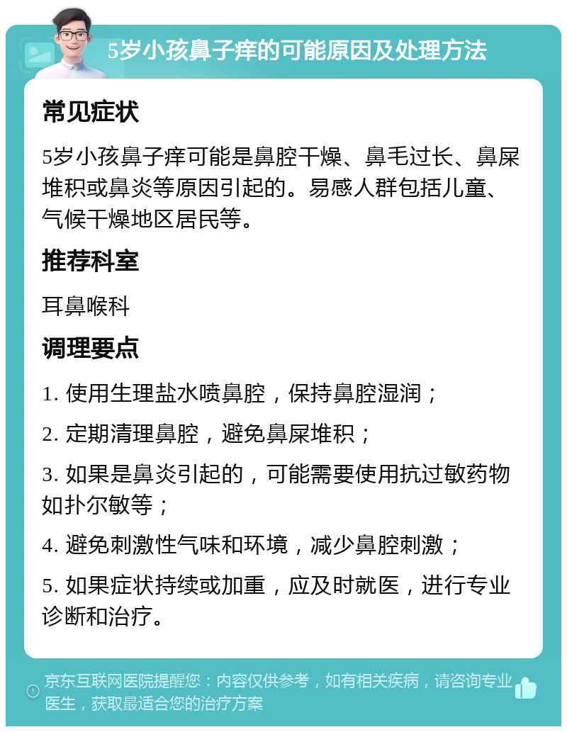 5岁小孩鼻子痒的可能原因及处理方法 常见症状 5岁小孩鼻子痒可能是鼻腔干燥、鼻毛过长、鼻屎堆积或鼻炎等原因引起的。易感人群包括儿童、气候干燥地区居民等。 推荐科室 耳鼻喉科 调理要点 1. 使用生理盐水喷鼻腔，保持鼻腔湿润； 2. 定期清理鼻腔，避免鼻屎堆积； 3. 如果是鼻炎引起的，可能需要使用抗过敏药物如扑尔敏等； 4. 避免刺激性气味和环境，减少鼻腔刺激； 5. 如果症状持续或加重，应及时就医，进行专业诊断和治疗。