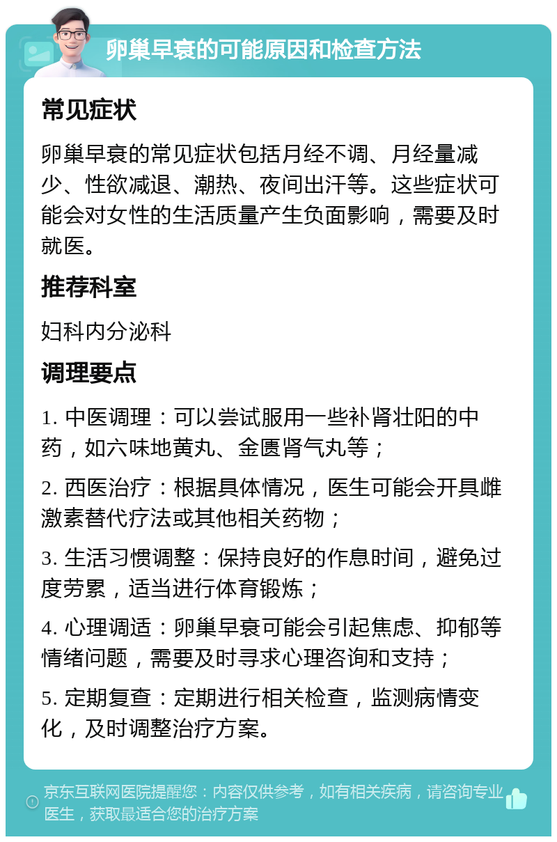 卵巢早衰的可能原因和检查方法 常见症状 卵巢早衰的常见症状包括月经不调、月经量减少、性欲减退、潮热、夜间出汗等。这些症状可能会对女性的生活质量产生负面影响，需要及时就医。 推荐科室 妇科内分泌科 调理要点 1. 中医调理：可以尝试服用一些补肾壮阳的中药，如六味地黄丸、金匮肾气丸等； 2. 西医治疗：根据具体情况，医生可能会开具雌激素替代疗法或其他相关药物； 3. 生活习惯调整：保持良好的作息时间，避免过度劳累，适当进行体育锻炼； 4. 心理调适：卵巢早衰可能会引起焦虑、抑郁等情绪问题，需要及时寻求心理咨询和支持； 5. 定期复查：定期进行相关检查，监测病情变化，及时调整治疗方案。