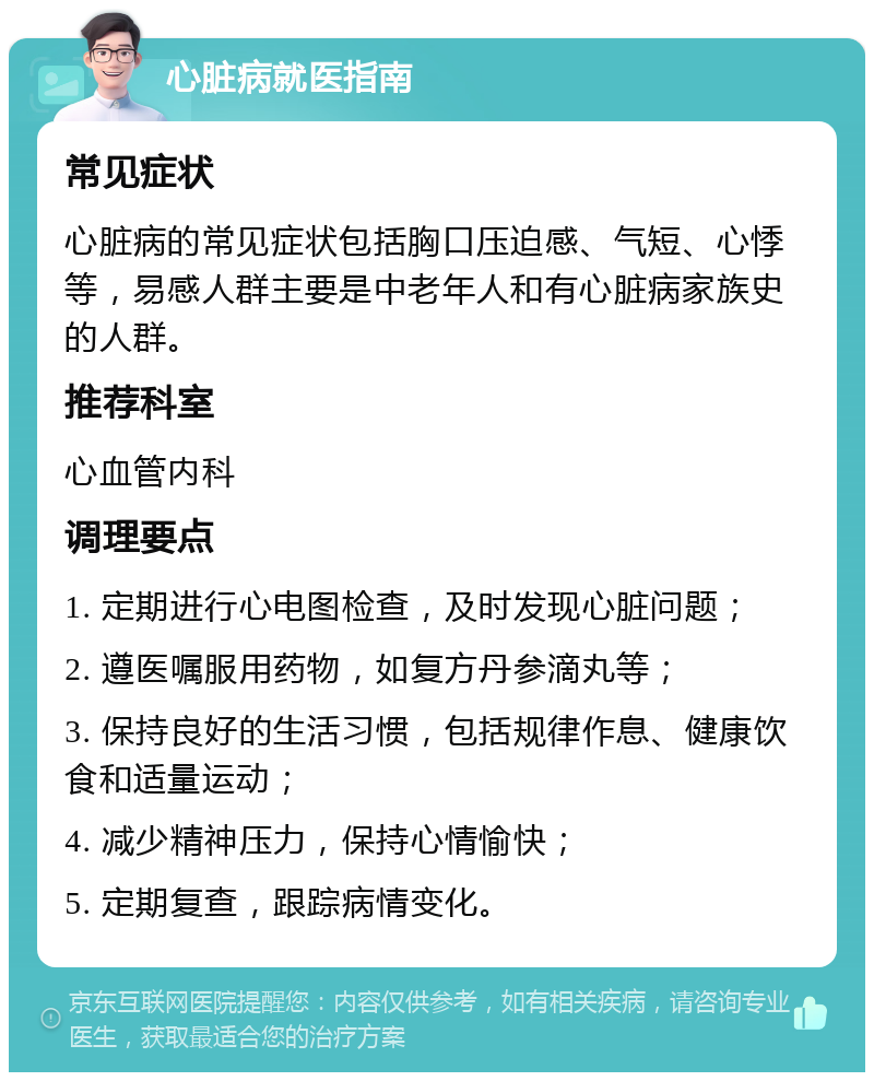 心脏病就医指南 常见症状 心脏病的常见症状包括胸口压迫感、气短、心悸等，易感人群主要是中老年人和有心脏病家族史的人群。 推荐科室 心血管内科 调理要点 1. 定期进行心电图检查，及时发现心脏问题； 2. 遵医嘱服用药物，如复方丹参滴丸等； 3. 保持良好的生活习惯，包括规律作息、健康饮食和适量运动； 4. 减少精神压力，保持心情愉快； 5. 定期复查，跟踪病情变化。