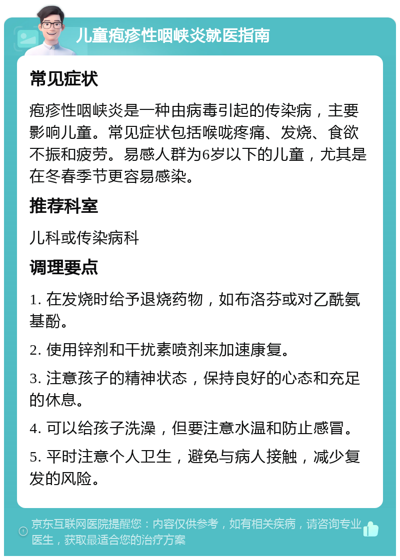 儿童疱疹性咽峡炎就医指南 常见症状 疱疹性咽峡炎是一种由病毒引起的传染病，主要影响儿童。常见症状包括喉咙疼痛、发烧、食欲不振和疲劳。易感人群为6岁以下的儿童，尤其是在冬春季节更容易感染。 推荐科室 儿科或传染病科 调理要点 1. 在发烧时给予退烧药物，如布洛芬或对乙酰氨基酚。 2. 使用锌剂和干扰素喷剂来加速康复。 3. 注意孩子的精神状态，保持良好的心态和充足的休息。 4. 可以给孩子洗澡，但要注意水温和防止感冒。 5. 平时注意个人卫生，避免与病人接触，减少复发的风险。