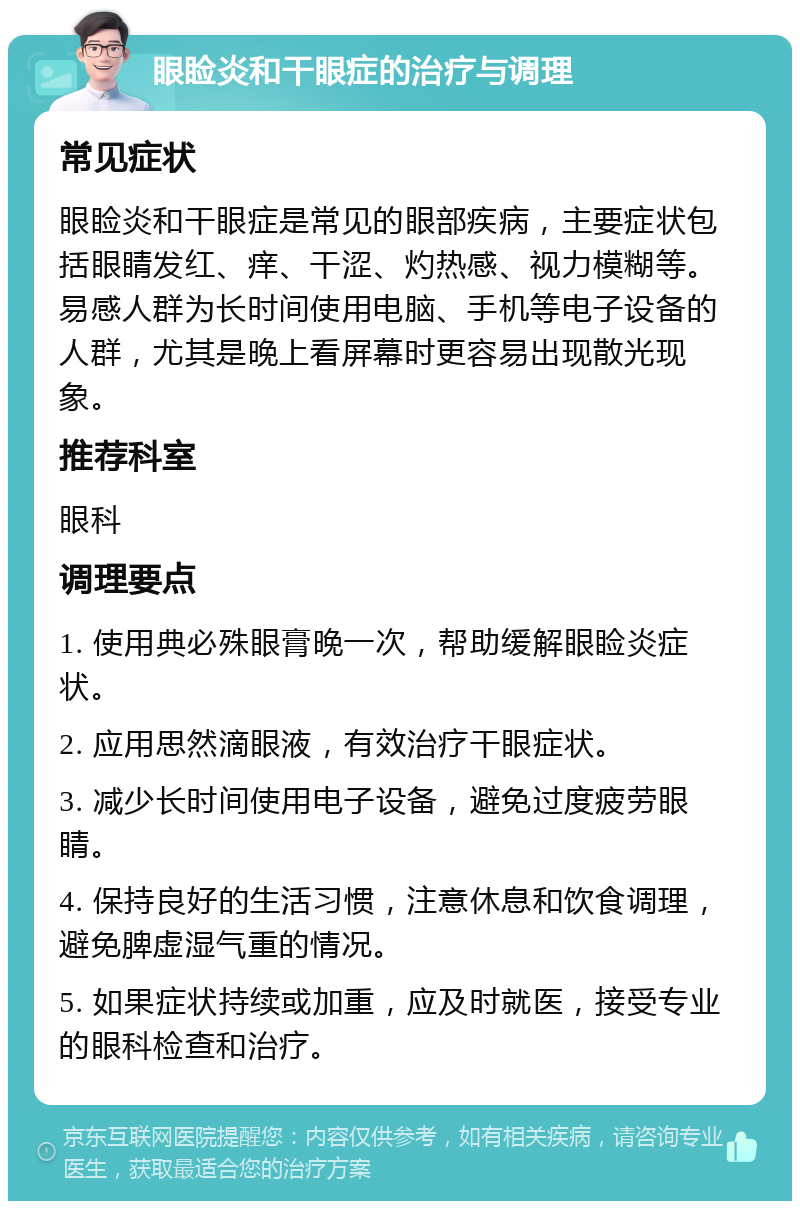 眼睑炎和干眼症的治疗与调理 常见症状 眼睑炎和干眼症是常见的眼部疾病，主要症状包括眼睛发红、痒、干涩、灼热感、视力模糊等。易感人群为长时间使用电脑、手机等电子设备的人群，尤其是晚上看屏幕时更容易出现散光现象。 推荐科室 眼科 调理要点 1. 使用典必殊眼膏晚一次，帮助缓解眼睑炎症状。 2. 应用思然滴眼液，有效治疗干眼症状。 3. 减少长时间使用电子设备，避免过度疲劳眼睛。 4. 保持良好的生活习惯，注意休息和饮食调理，避免脾虚湿气重的情况。 5. 如果症状持续或加重，应及时就医，接受专业的眼科检查和治疗。