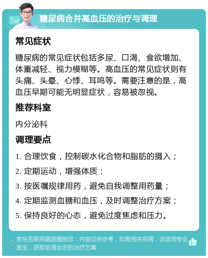 糖尿病合并高血压的治疗与调理 常见症状 糖尿病的常见症状包括多尿、口渴、食欲增加、体重减轻、视力模糊等。高血压的常见症状则有头痛、头晕、心悸、耳鸣等。需要注意的是，高血压早期可能无明显症状，容易被忽视。 推荐科室 内分泌科 调理要点 1. 合理饮食，控制碳水化合物和脂肪的摄入； 2. 定期运动，增强体质； 3. 按医嘱规律用药，避免自我调整用药量； 4. 定期监测血糖和血压，及时调整治疗方案； 5. 保持良好的心态，避免过度焦虑和压力。