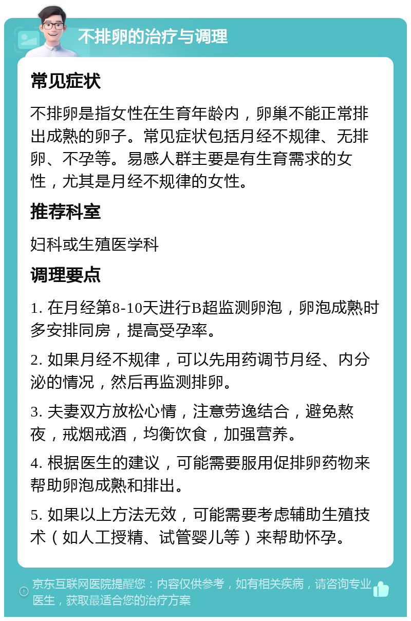 不排卵的治疗与调理 常见症状 不排卵是指女性在生育年龄内，卵巢不能正常排出成熟的卵子。常见症状包括月经不规律、无排卵、不孕等。易感人群主要是有生育需求的女性，尤其是月经不规律的女性。 推荐科室 妇科或生殖医学科 调理要点 1. 在月经第8-10天进行B超监测卵泡，卵泡成熟时多安排同房，提高受孕率。 2. 如果月经不规律，可以先用药调节月经、内分泌的情况，然后再监测排卵。 3. 夫妻双方放松心情，注意劳逸结合，避免熬夜，戒烟戒酒，均衡饮食，加强营养。 4. 根据医生的建议，可能需要服用促排卵药物来帮助卵泡成熟和排出。 5. 如果以上方法无效，可能需要考虑辅助生殖技术（如人工授精、试管婴儿等）来帮助怀孕。